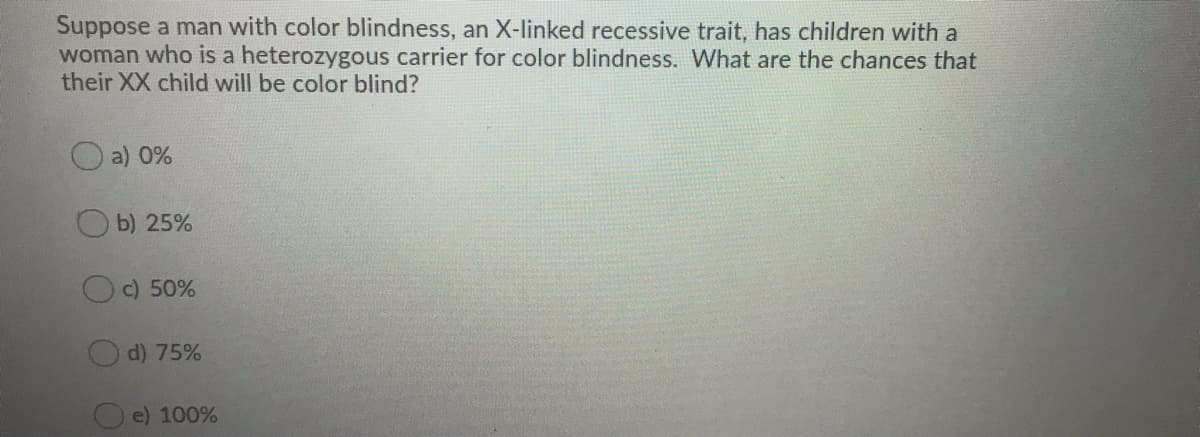 Suppose a man with color blindness, an X-linked recessive trait, has children with a
woman who is a heterozygous carrier for color blindness. What are the chances that
their XX child will be color blind?
O a) 0%
b) 25%
Oc) 50%
d) 75%
e) 100%
