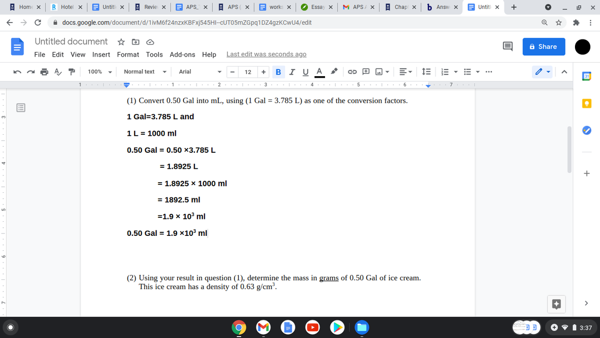 A Home
R Hotel x
E Untitl X
A Revie X
APS_
A APS ( X
E works X
Essay x
M APSA X
A Chapi x
b Answ X
Untiti x
+
A docs.google.com/document/d/1ivM6f24nzxKBFxj545HI-CUT05mZGpq1DZ4gzKCwU4/edit
Untitled document
a Share
File Edit View Insert Format
Tools Add-ons Help
Last edit was seconds ago
100%
Normal text
Arial
12
I U
1 2 I 3 I 4
| 5 I 6
(1) Convert 0.50 Gal into mL, using (1 Gal = 3.785 L) as one of the conversion factors.
1 Gal=3.785 L and
1L = 1000 ml
0.50 Gal = 0.50 ×3.785 L
= 1.8925 L
+
= 1.8925 x 1000 ml
= 1892.5 ml
=1.9 x 103 ml
0.50 Gal = 1.9 ×10³ ml
(2) Using your result in question (1), determine the mass in grams of 0.50 Gal of ice cream.
This ice cream has a density of 0.63 g/cm³.
3:37
