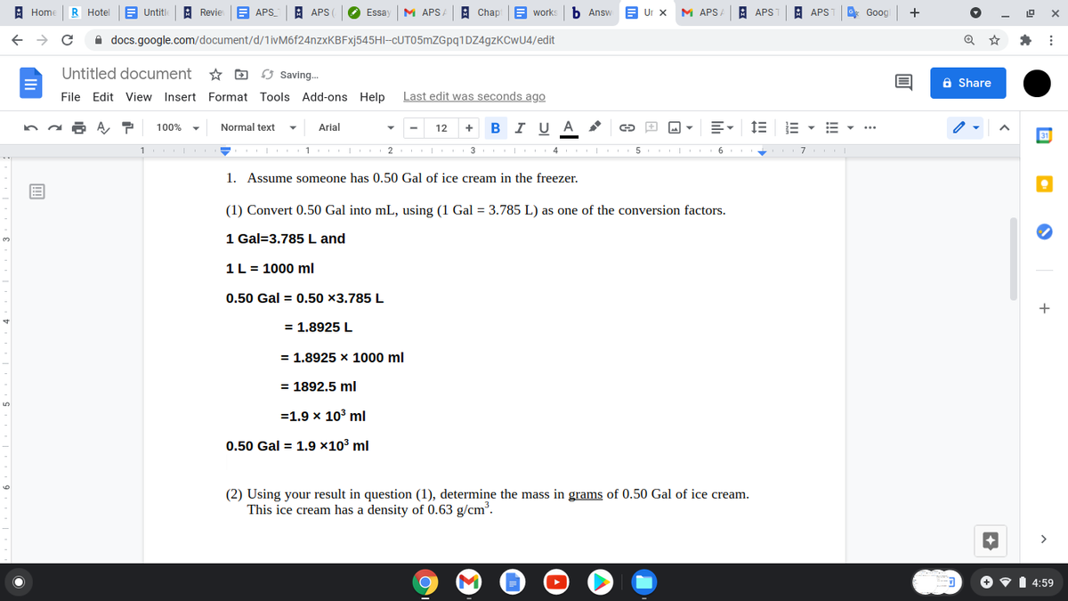 : Home
R Hotel
E Untitle A Revie E APS
A APS
Essay M APSA
A Chapi E works b Answ B Ur x MAPS A
A APS1 A APST
* Goog
+
A docs.google.com/document/d/1ivM6f24nzxKBFxj545HI-CUT05mZGpq1DZ4gzKCwU4/edit
Untitled document * D 3 Saving.
a Share
File Edit View Insert Format Tools Add-ons Help
Last edit was seconds ago
+ BI UA
E- 1E E -
100%
Normal text
Arial
12
31
1
I 1 I 2 3 I 4
5
|
1. Assume someone has 0.50 Gal of ice cream in the freezer.
(1) Convert 0.50 Gal into mL, using (1 Gal = 3.785 L) as one of the conversion factors.
1 Gal=3.785 L and
1L = 1000 ml
0.50 Gal = 0.50 ×3.785 L
+
= 1,8925 L
= 1.8925 x 1000 ml
= 1892.5 ml
5.
=1.9 x 103 ml
0.50 Gal = 1.9 ×10³ ml
6.
(2) Using your result in question (1), determine the mass in grams of 0.50 Gal of ice cream.
This ice cream has a density of 0.63 g/cm.
+ • 1 4:59
