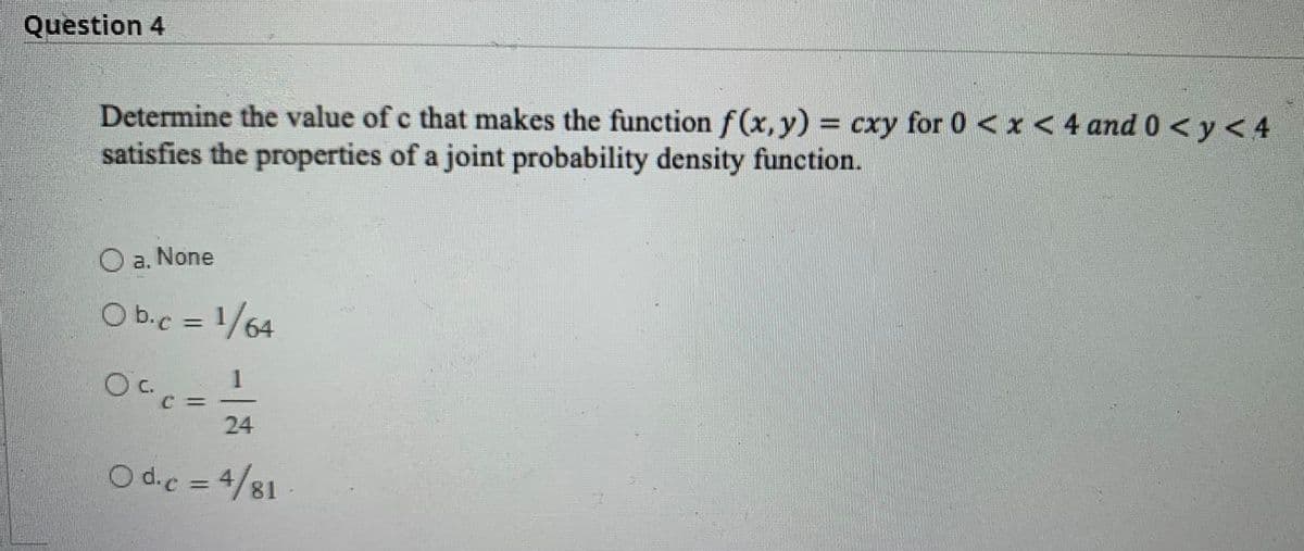Question 4
Determine the value of c that makes the function f(x,y) cxy for 0 < x < 4 and 0< y < 4
satisfies the properties of a joint probability density function.
O a. None
O b.c = 1/64
24
O d.c = 4/81-
