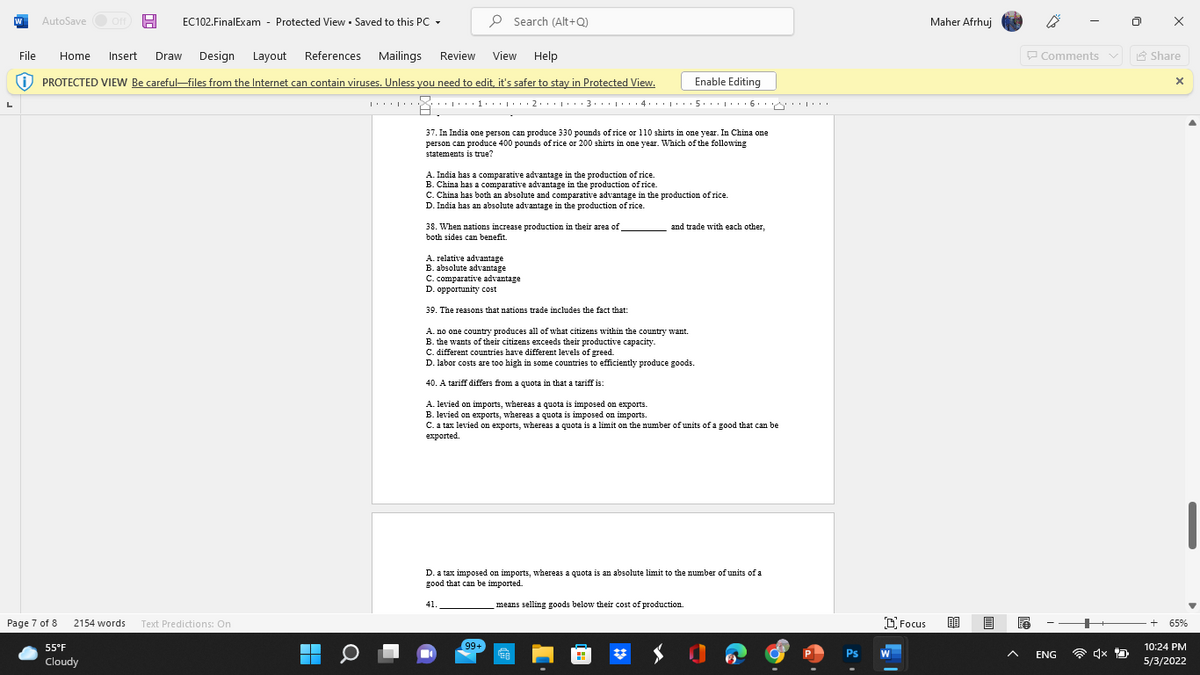 AutoSave O Off A
EC102.FinalExam -
Protected View • Saved to this PC -
P Search (Alt+Q)
Maher Afrhuj
File
Home
Insert
Draw
Design Layout References
Mailings
Review
View
Help
P Comments v
A Share
O PROTECTED VIEW Be careful-files from the Internet can contain viruses. Unless you need to edit, it's safer to stay in Protected View.
Enable Editing
37. In India one person can produce 330 pounds of rice or 110 shirts in one year. In China one
person can produce 400 pounds of rice or 200 shirts in one year. Which of the following
statements is true?
A. India has a comparative advantage in the production of rice.
B. China has a comparative advantage in the production of rice.
C. China has both an absolute and comparative advantage in the production of rice.
D. India has an absolute advantage in the production of rice.
38. When nations increase production in their area of
and trade with each other,
both sides can benefit
A. relative advantage
B. absolute advantage
C. comparative advantage
D. opportunity cost
39. The reasons that nations trade includes the fact that:
A. no one country produces all of what citizens within the country want.
B. the wants of their citizens exceeds their productive capacity.
C. different countries have different levels of greed.
D. labor costs are too high in some countries to efficiently produce goods.
40. A tariff differs from a quota in that a tariff is:
A. levied on imports, whereas a quota is imposed on exports.
B. levied on exports, whereas a quota is imposed on imports.
C. a tax levied on exports, whereas a quota is a limit on the number of units of a good that can be
exported.
D. a tax imposed on imports, whereas a quota is an absolute limit to the number of units of a
good that can be imported.
41.
means selling goods below their cost of production.
Page 7 of 8
2154 words
O Focus
65%
Text Predictions: On
55°F
99+
10:24 PM
Ps
W
ENG
Cloudy
5/3/2022
