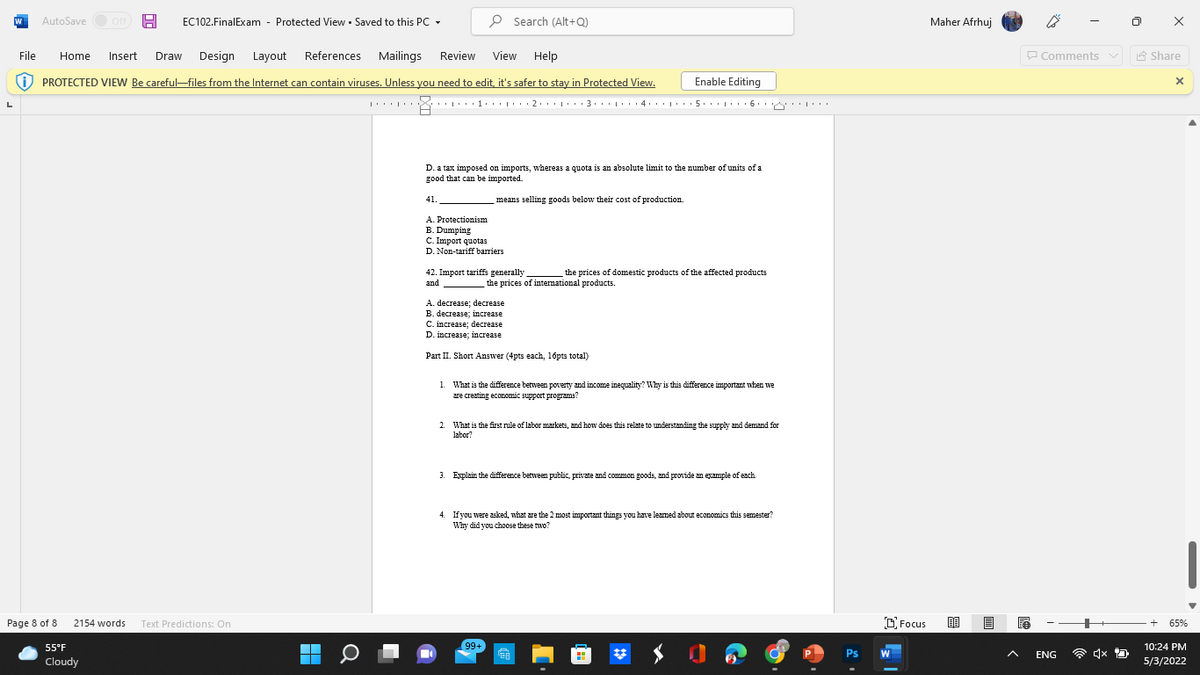 AutoSave O Off A
EC102.FinalExam - Protected View • Saved to this PC -
P Search (Alt+Q)
Maher Afrhuj
File
Home
Insert
Draw
Design Layout
References
Mailings
Review
View
Help
P Comments v
A Share
O PROTECTED VIEW Be careful–files from the Internet can contain viruses. Unless you need to edit, it's safer to stay in Protected View.
Enable Editing
3... .. 4. .
6
D. a tax imposed on imports, whereas a quota is an absolute limit to the number of units of a
good that can be imported.
41.
means selling goods below their cost of production.
A. Protectionism
B. Dumping
C. Import quotas
D. Non-tariff barriers
42. Import tariffs generally
and
the prices of domestic products of the affected products
the prices of intemational products.
A. decrease; decrease
B. decrease; increase
C. increase; decrease
D. incтeаse: іncrease
Part II. Short Answer (4pts each, 16pts total)
1. What is the diference between poverty and income inequality? Why is this difference important when we
are creating economic support programs?
2.
What is the first rule of labor markets, and how does this relate to understanding the supply and demand for
labor?
3. Explain the difference between public, private and common goods, and provide am example of each
4. Ifyou were asked, what are the 2 most important things you have leamed about economics this semester?
Why did you choose these two?
Page 8 of 8
O Focus
2154 words
Text Predictions: On
65%
55°F
99+
10:24 PM
Ps
W
ENG
Cloudy
5/3/2022
