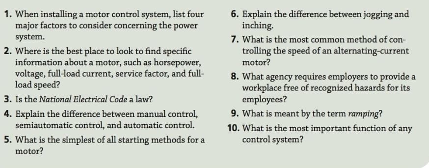 1. When installing a motor control system, list four
major factors to consider concerning the power
system.
2. Where is the best place to look to find specific
information about a motor, such as horsepower,
voltage, full-load current, service factor, and full-
load speed?
3. Is the National Electrical Code a law?
4. Explain the difference between manual control,
semiautomatic control, and automatic control.
5. What is the simplest of all starting methods for a
6. Explain the difference between jogging and
inching.
7. What is the most common method of con-
trolling the speed of an alternating-current
motor?
8. What agency requires employers to provide a
workplace free of recognized hazards for its
employees?
9. What is meant by the term ramping?
10. What is the most important function of any
control system?
motor?

