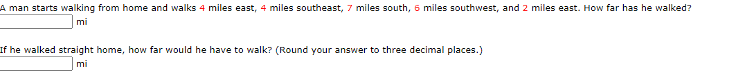 A man starts walking from home and walks 4 miles east, 4 miles southeast, 7 miles south, 6 miles southwest, and 2 miles east. How far has he walked?
mi
If he walked straight home, how far would he have to walk? (Round your answer to three decimal places.)
mi
