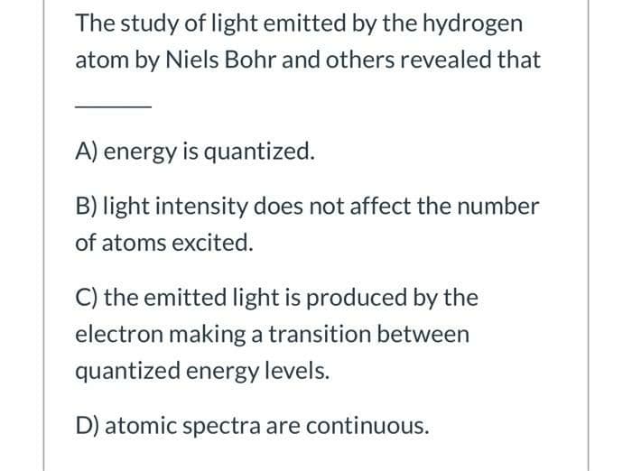 The study of light emitted by the hydrogen
atom by Niels Bohr and others revealed that
A) energy is quantized.
B) light intensity does not affect the number
of atoms excited.
C) the emitted light is produced by the
electron making a transition between
quantized energy levels.
D) atomic spectra are continuous.
