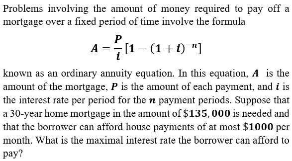 Problems involving the amount of money required to pay off a
mortgage over a fixed period of time involve the formula
P
A =- [1 - (1+ i)¯"]
i
known as an ordinary annuity equation. In this equation, A is the
amount of the mortgage, P is the amount of each payment, and i is
the interest rate per period for the n payment periods. Suppose that
a 30-year home mortgage in the amount of $135,000 is needed and
that the borrower can afford house payments of at most $1000 per
month. What is the maximal interest rate the borrower can afford to
рay?
