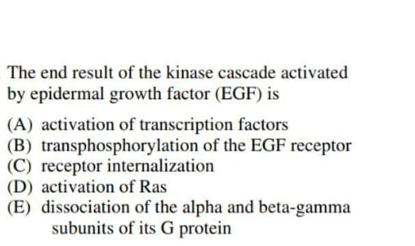 The end result of the kinase cascade activated
by epidermal growth factor (EGF) is
(A) activation of transcription factors
(B) transphosphorylation of the EGF receptor
(C) receptor internalization
(D) activation of Ras
(E) dissociation of the alpha and beta-gamma
subunits of its G protein
