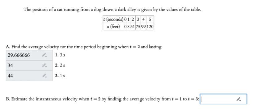 The position of a cat running from a dog down a dark alley is given by the values of the table.
e (seconds)01 2 3 4 5
s (feet) 0831 7599 120
A. Find the average velocity tor the time period beginning when t = 2 and lasting
29.666666
1.3s
34
2. 2s
44
3. 1s
B. Estimate the instantaneous velocity when t = 2 by finding the average velocity from t = 1 to t = 3:||

