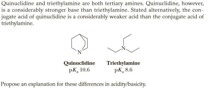 Quinuclidine and triethylamine are both tertiary amines. Quinuclidine, however,
is a considerably stronger base than triethylamine. Stated alternatively, the con-
jugate acid of quinuclidine is a considerably weaker acid than the conjugate acid of
triethylamine.
Quinuclidine
pK, 10.6
Triethylamine
pK, 8.6
Propose an explanation for these differences in acidity/basicity.
