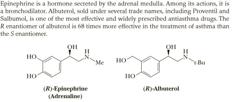 Epinephrine is a hormone secreted by the adrenal medulla. Among its actions, it is
a bronchodilator. Albuterol, sold under several trade names, including Proventil and
Salbumol, is one of the most effective and widely prescribed antiasthma drugs. The
R enantiomer of albuterol is 68 times more effective in the treatment of asthma than
the S enantiomer.
OH
H
ОН
H
N.
t-Bu
НО.
`Me
НО
НО
НО
(R)-Epinephrine
(Adrenaline)
(R)-Albuterol
