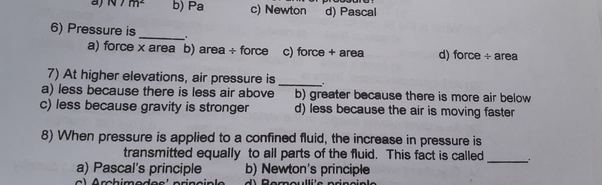 b) Pa
c) Newton
d) Pascal
6) Pressure is
a) force x area b) area force c) force + area
d) force + area
7) At higher elevations, air pressure is
a) less because there is less air above
c) less because gravity is stronger
b) greater because there is more air below
d) less because the air is moving faster
8) When pressure is applied to a confined fluid, the increase in pressure is
transmitted equally to all parts of the fluid. This fact is called
b) Newton's principle
a) Pascal's principle
) Archimedes' principle
d) Rernoulli's prineinle
