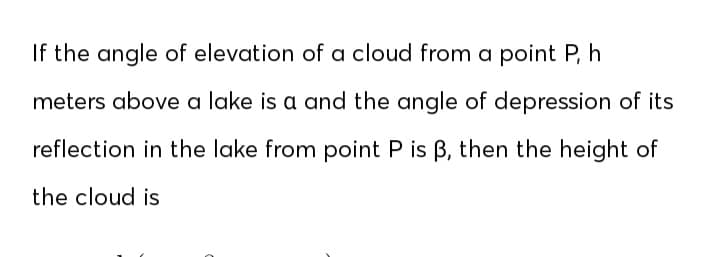 If the angle of elevation of a cloud from a point P, h
meters above a lake is a and the angle of depression of its
reflection in the lake from point P is B, then the height of
the cloud is
