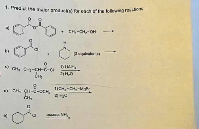 1. Predict the major product(s) for each of the following reactions:
9
d)
ola
©) CH3-CH2-CH-C-CI
CH3
e)
0
CH₂-CH₂-OH
O
(2 equivalents)
1) LIAIH4
2) H₂O
CH3-CH-C-OCH₂ 1)CH₂-CH₂-MgBr
2) H₂O
CH3
excess NH3