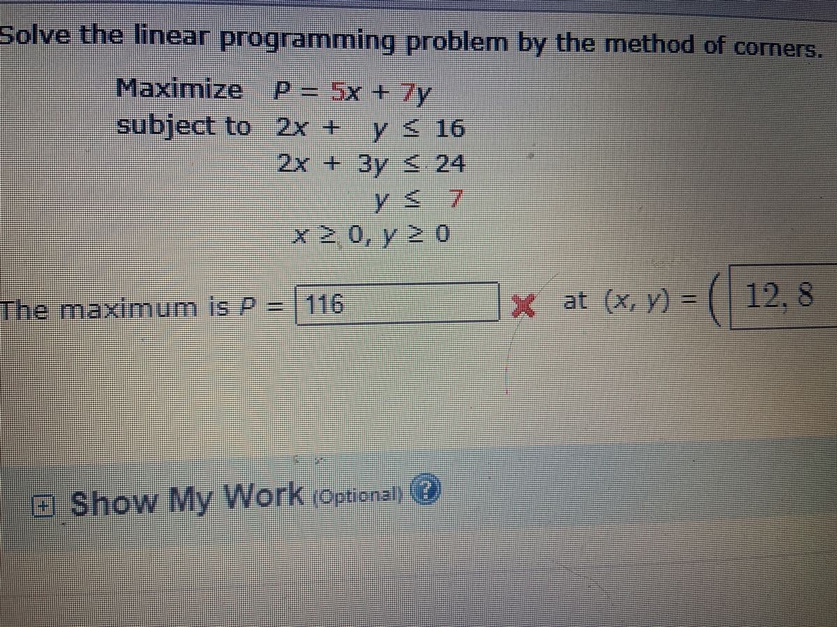 Solve the linear programming problem by the method of corners.
Maximize P=
5x+7y
subject to 2x + y< 16
6
2x + 3y < 24
ys7
0Zイ02X
=
116
x at (x, y) =
( 12, 8
The maximum is P
aShow My Work (optional) @
