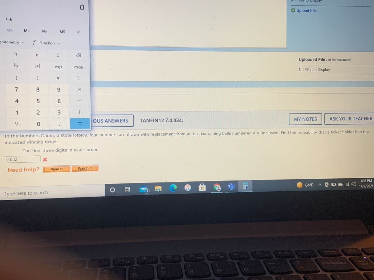 O Upload File
F-E
MR
M+
M-
MS
M
gonometry v
f Function v
C
Uploaded File (10 file maximum)
Vx
|x|
exp
mod
No Files to Display
n!
7
8
9.
4
5
6.
1
IOUS ANSWERS
TANFIN12 7.4.034.
MY NOTES
ASK YOUR TEACHER
+/-
In the Numbers Game, a state lottery, four numbers are drawn with replacement from an urn containing balls numbered 0-9, inclusive. Find the probability that a ticket holder has the
indicated winning ticket.
The first three digits in exact order.
0.002
Need Help?
Watch It
Read It
3:03 РМ
64°F A O
11/7/2021
1)
Type here to search
EGO
Num
Backepace
||
3.
2.
