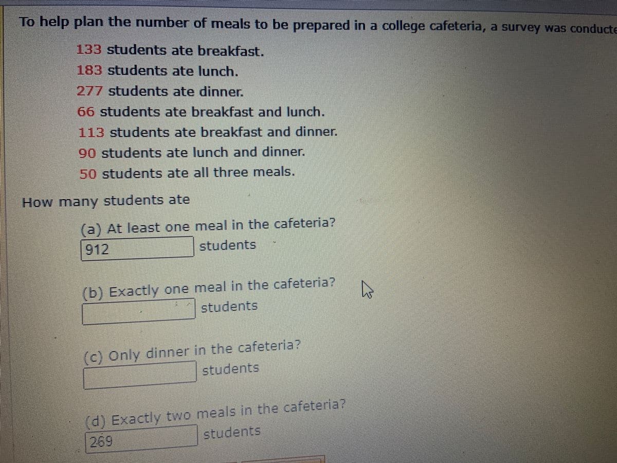 To help plan the number of meals to be prepared in a college cafeteria, a survey was conducte
133 students ate breakfast.
183students ate lunch.
277 students ate dinner.
66 students ate breakfast and lunch.
113 students ate breakfast and dinner.
90 students ate lunch and dinner.
50students ate all three meals.
How many students ate
(a) At least one meal in the cafeteria?
912
students
(b) Exactly one meal in the cafeteria?
students
ム
(c) Only dinner in the cafeteria?
students
d) Exactly two meals In the cafeteria?
269
students
