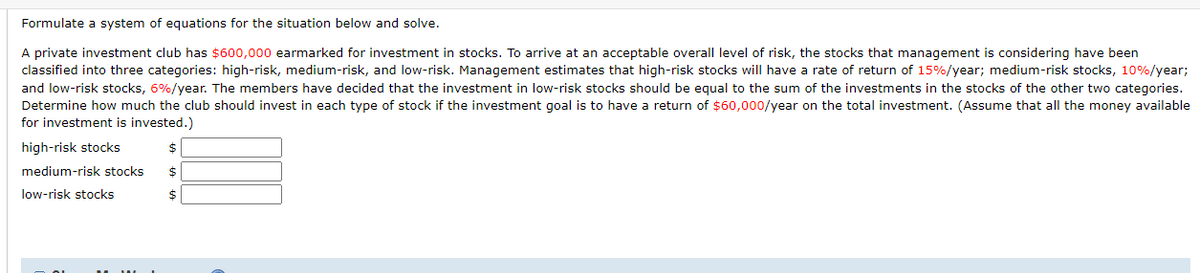 Formulate a system of equations for the situation below and solve.
A private investment club has $600,000 earmarked for investment in stocks. To arrive at an acceptable overall level of risk, the stocks that management is considering have been
classified into three categories: high-risk, medium-risk, and low-risk. Management estimates that high-risk stocks will have a rate of return of 15%/year; medium-risk stocks, 10%/year;
and low-risk stocks, 6%/year. The members have decided that the investment in low-risk stocks should be equal to the sum of the investments in the stocks of the other two categories.
Determine how much the club should invest in each type of stock if the investment goal is to have a return of $60,000/year on the total investment. (Assume that all the money available
for investment is invested.)
high-risk stocks
%24
medium-risk stocks
$
low-risk stocks
$
