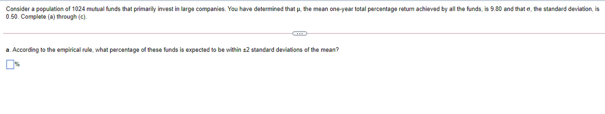 Consider a population of 1024 mutual funds that primarily invest in large companies. You have determined that µ, the mean one-year total percentage return achieved by all the funds, is 9.80 and that o, the standard deviation, is
0.50. Complete (a) through (c).
a. According to the empirical rule, what percentage of these funds is expected to be within ±2 standard deviations of the mean?
%
