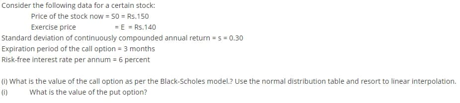 Consider the following data for a certain stock:
Price of the stock now = 50 = Rs.150
= E = Rs.140
Exercise price
Standard deviation of continuously compounded annual return = s = 0.30
Expiration period of the call option = 3 months
Risk-free interest rate per annum = 6 percent
(i) What is the value of the call option as per the Black-Scholes model.? Use the normal distribution table and resort to linear interpolation.
(i)
What is the value of the put option?
