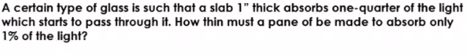 A certain type of glass is such that a slab 1" thick absorbs one-quarter of the light
which starts to pass through it. How thin must a pane of be made to absorb only
1% of the light?
