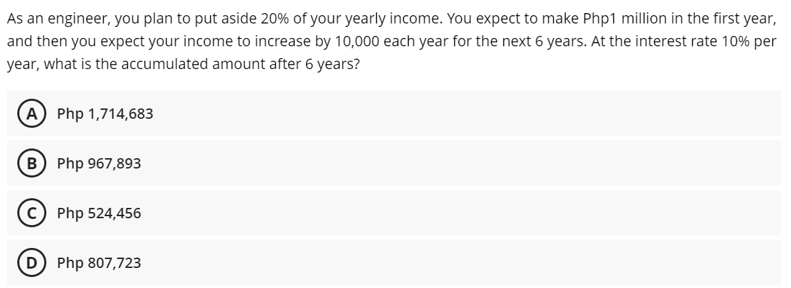 As an engineer, you plan to put aside 20% of your yearly income. You expect to make Php1 million in the first year,
and then you expect your income to increase by 10,000 each year for the next 6 years. At the interest rate 10% per
year, what is the accumulated amount after 6 years?
A) Php 1,714,683
B
Php 967,893
(c) Php 524,456
D
Php 807,723

