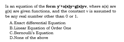 Is an equation of the form y'ta(x)y-g(x]yv, where a(x) are
g(x) are given functions, and the constant v is assumed to
be any real number other than 0 or 1.
A. Exact differential Equation
B.Linear Equation of Order One
C.Bernoulli's Equation
D.None of the above
