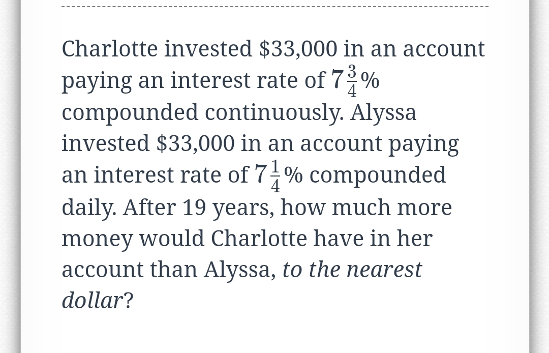 Charlotte invested $33,000 in an account
3
4
paying an interest rate of 7%
compounded continuously. Alyssa
invested $33,000 in an account paying
an interest rate of 7-% compounded
daily. After 19 years, how much more
money would Charlotte have in her
account than Alyssa, to the nearest
dollar?
