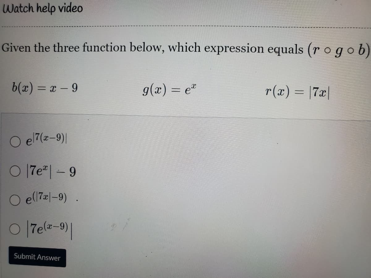 Watch help video
Given the three function below, which expression equals (r o gob)
b(x) = x – 9
g(x) = e"
r(x) = |7x|
%3D
O e 7(z-9)|
이1 7e-9
O el l7z|-9)
o 7ela-9)|
Submit Answer

