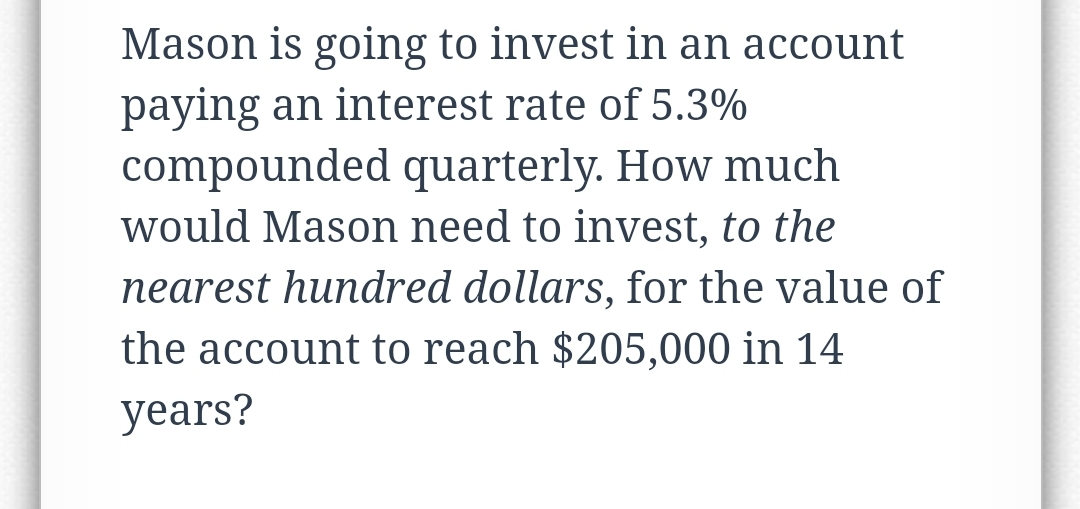 Mason is going to invest in an account
paying an interest rate of 5.3%
compounded quarterly. How much
would Mason need to invest, to the
nearest hundred dollars, for the value of
the account to reach $205,000 in 14
years?
