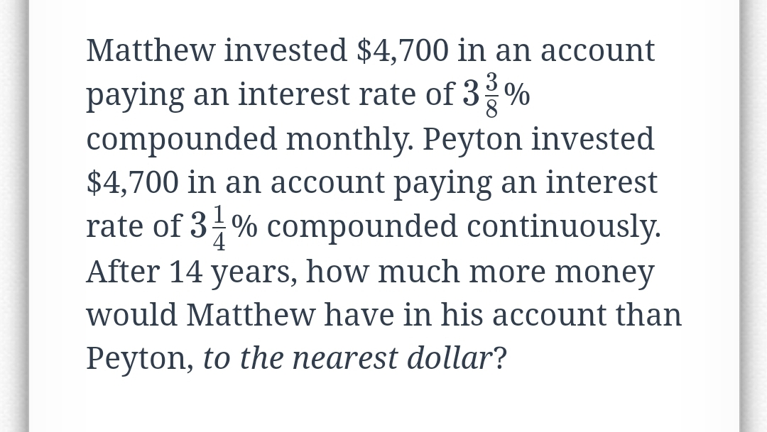 Matthew invested $4,700 in an account
paying an interest rate of 3 %
compounded monthly. Peyton invested
$4,700 in an account paying an interest
rate of 3-% compounded continuously.
After 14 years, how much more money
would Matthew have in his account than
4
Peyton, to the nearest dollar?
