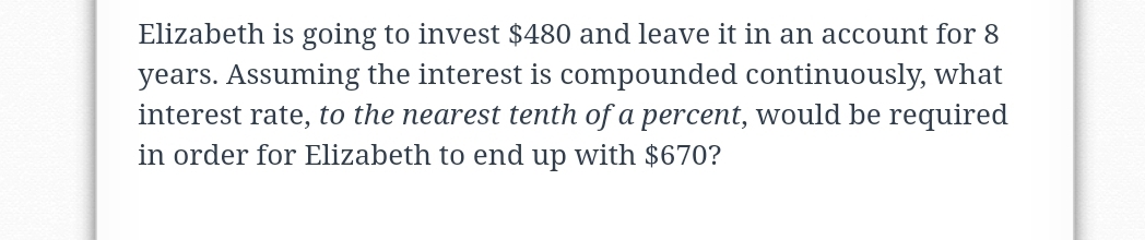 Elizabeth is going to invest $480 and leave it in an account for 8
years. Assuming the interest is compounded continuously, what
interest rate, to the nearest tenth of a percent, would be required
in order for Elizabeth to end up with $670?
