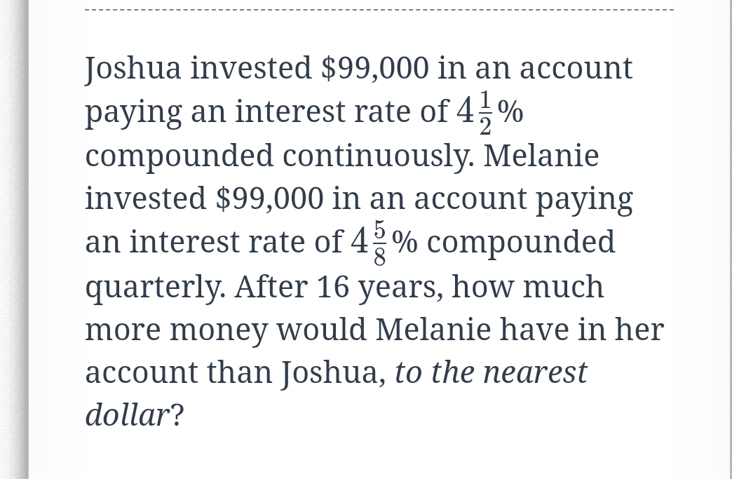 Joshua invested $99,000 in an account
paying an interest rate of 4÷%
compounded continuously. Melanie
invested $99,000 in an account paying
an interest rate of 42% compounded
quarterly. After 16 years, how much
more money would Melanie have in her
account than Joshua, to the nearest
dollar?
