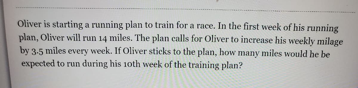 Oliver is starting a running plan to train for a race. In the first week of his running
plan, Oliver will run 14 miles. The plan calls for Oliver to increase his weekly milage
by 3.5 miles every week. If Oliver sticks to the plan, how many miles would he be
expected to run during his 10th week of the training plan?
