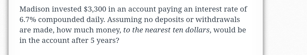 Madison invested $3,300 in an account paying an interest rate of
6.7% compounded daily. Assuming no deposits or withdrawals
are made, how much money, to the nearest ten dollars, would be
in the account after 5 years?
