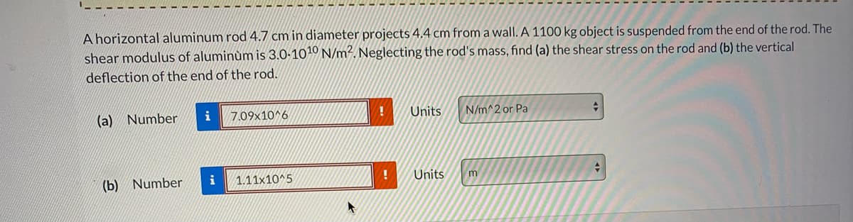 A horizontal aluminum rod 4.7 cm in diameter projects 4.4 cm from a wall. A 1100 kg object is suspended from the end of the rod. The
shear modulus of aluminùm is 3.0-1010 N/m². Neglecting the rod's mass, find (a) the shear stress on the rod and (b) the vertical
deflection of the end of the rod.
(a) Number
i
7.09x10^6
Units
N/m^2 or Pa
(b) Number
i
1.11x10^5
Units
