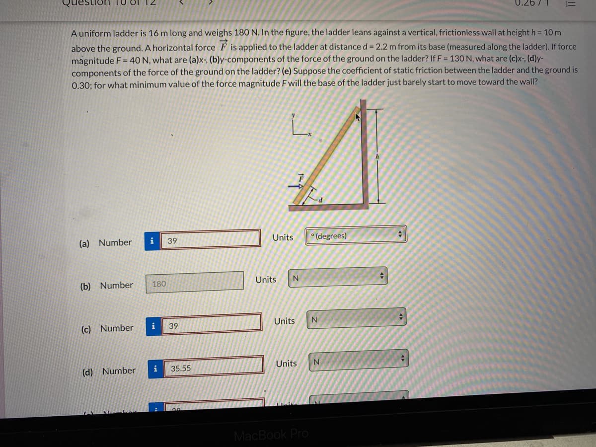 Question
A uniform ladder is 16 m long and weighs 180 N. In the figure, the ladder leans against a vertical, frictionless wall at height h = 10 m
above the ground. A horizontal force F is applied to the ladder at distance d = 2.2 m from its base (measured along the ladder). If force
magnitude F= 40 N, what are (a)x-, (b)y-components of the force of the ground on the ladder? If F = 130 N, what are (c)x-, (d)y-
components of the force of the ground on the ladder? (e) Suppose the coefficient of static friction between the ladder and the ground is
0.30; for what minimum value of the force magnitude F will the base of the ladder just barely start to move toward the wall?
(a) Number
39
Units
° (degrees)
(b) Number
180
Units
(c) Number
i
39
Units
Units
(d) Number
i
35.55
MacBook Pro
!!
