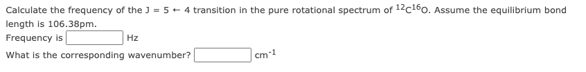 Calculate the frequency of the J = 5 + 4 transition in the pure rotational spectrum of 12c160. Assume the equilibrium bond
length is 106.38pm.
Frequency is
Hz
What is the corresponding wavenumber?
cm-1