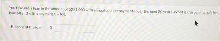 You take out a loan in the amount of $271,000 with annual equal repayments over the next 20 years. What is the balance of the
loan after the 5th payment? i - 9%.
Balance of the loan
