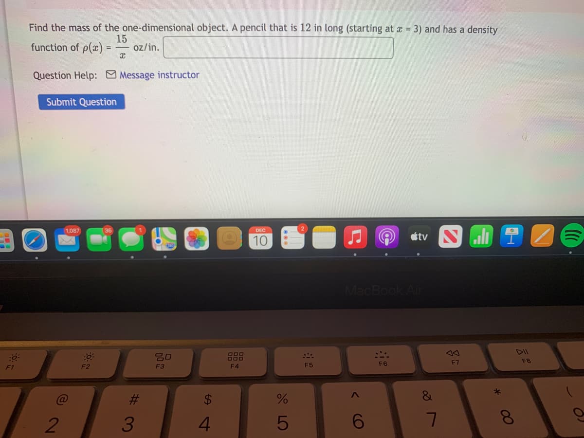 Find the mass of the one-dimensional object. A pencil that is 12 in long (starting at z 3) and has a density
function of p(æ)% =
15
oz/in.
Question Help: Message instructor
Submit Question
1,087
DEC
10
étv N
MacBook Air
DIl
吕口
F7
F8
F1
F2
F3
F4
F5
F6
#3
%$4
3
4
7
00

