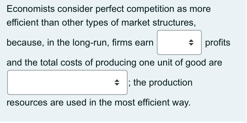 Economists consider perfect competition as more
efficient than other types of market structures,
because, in the long-run, firms earn
profits
and the total costs of producing one unit of good are
+ ; the production
resources are used in the most efficient way.
