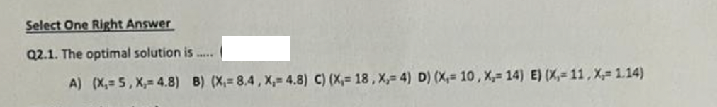 Select One Right Answer
Q2.1. The optimal solution is
A) (X,= 5, X,= 4.8) 8) (X,= 8.4, X,= 4.8) C) (X,= 18, X,= 4) D) (X, 10, X,= 14) E) (X, 11, X,= 1.14)