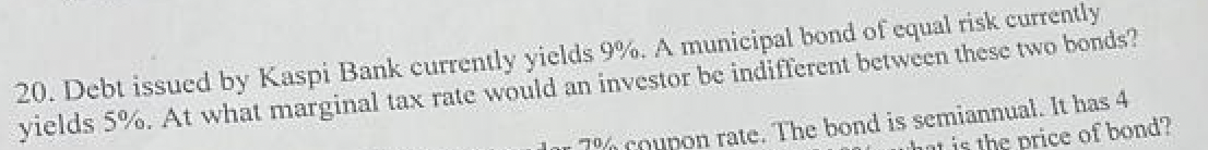 20. Debt issued by Kaspi Bank currently yields 9%. A municipal bond of equal risk currently
yields 5%. At what marginal tax rate would an investor be indifferent between these two bonds?
Jor 7% coupon rate. The bond is semiannual. It has 4
what is the price of bond?