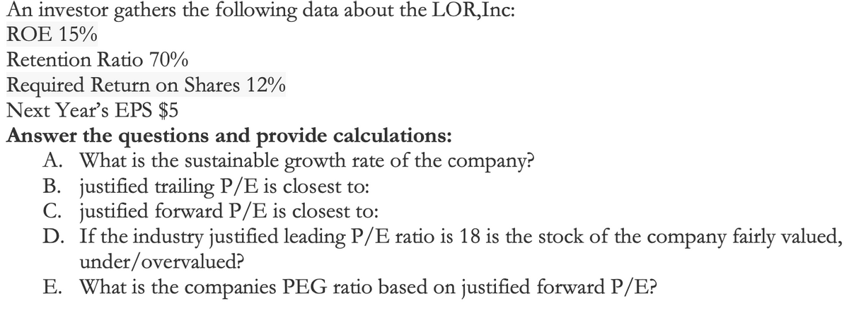 An investor gathers the following data about the LOR,Inc:
ROE 15%
Retention Ratio 70%
Required Return on Shares 12%
Next Year's EPS $5
Answer the questions and provide calculations:
A. What is the sustainable growth rate of the company?
B. justified trailing P/E is closest to:
C. justified forward P/E is closest to:
D. If the industry justified leading P/E ratio is 18 is the stock of the company fairly valued,
under/overvalued?
E. What is the companies PEG ratio based on justified forward P/E?