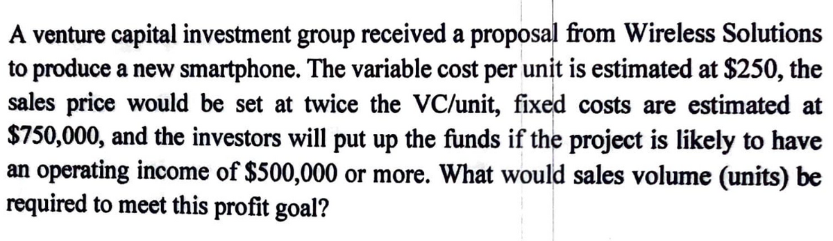 A venture capital investment group received a proposal from Wireless Solutions
to produce a new smartphone. The variable cost per unit is estimated at $250, the
sales price would be set at twice the VC/unit, fixed costs are estimated at
$750,000, and the investors will put up the funds if the project is likely to have
an operating income of $500,000 or more. What would sales volume (units) be
required to meet this profit goal?