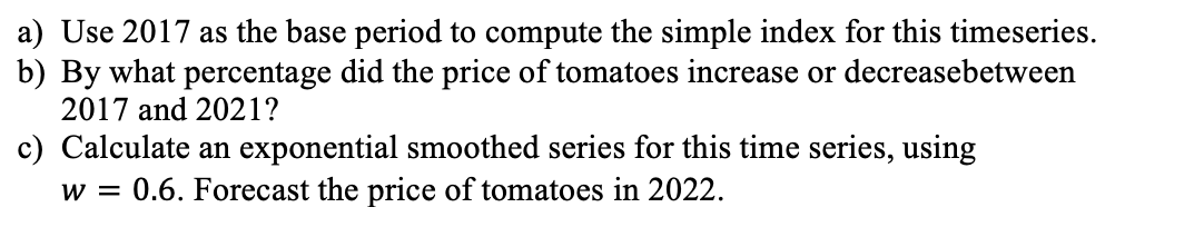 a) Use 2017 as the base period to compute the simple index for this timeseries.
b) By what percentage did the price of tomatoes increase or decreasebetween
2017 and 2021?
c) Calculate an exponential smoothed series for this time series, using
w = 0.6. Forecast the price of tomatoes in 2022.
