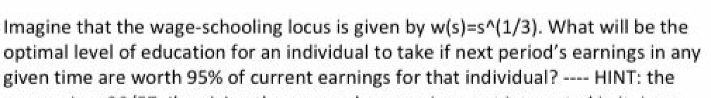 ----
Imagine that the wage-schooling locus is given by w(s)=s^(1/3). What will be the
optimal level of education for an individual to take if next period's earnings in any
given time are worth 95% of current earnings for that individual?
HINT: the
