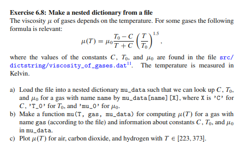 Exercise 6.8: Make a nested dictionary from a file
The viscosity u of gases depends on the temperature. For some gases the following
formula is relevant:
To -C (T
μ(T) = HoT + C\To,
1.5
where the values of the constants C, To, and Ho are found in the file src/
dictstring/viscosity_of_gases.dat". The temperature is measured in
Kelvin.
a) Load the file into a nested dictionary mu_data such that we can look up C, To.
and µo for a gas with name name by mu_data[name] [X], where X is 'C' for
C, 'T_0' for To, and 'mu_0'for 4o.
b) Make a function mu(T, gas, mu_data) for computing µ(T) for a gas with
name gas (according to the file) and information about constants C, To, and lo
in mu_data.
c) Plot u(T) for air, carbon dioxide, and hydrogen with T E [223, 373].
