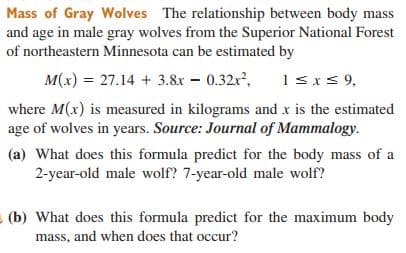 Mass of Gray Wolves The relationship between body mass
and age in male gray wolves from the Superior National Forest
of northeastern Minnesota can be estimated by
M(x) = 27.14 + 3.8x – 0.32r,
1sxs 9,
where M(x) is measured in kilograms and x is the estimated
age of wolves in years. Source: Journal of Mammalogy.
(a) What does this formula predict for the body mass of a
2-year-old male wolf? 7-year-old male wolf?
(b) What does this formula predict for the maximum body
mass, and when does that occur?
