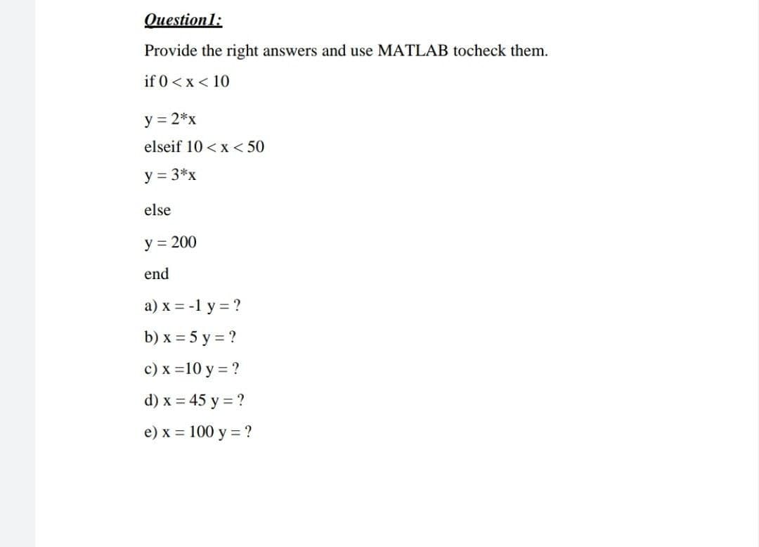 Question1:
Provide the right answers and use MATLAB tocheck them.
if 0 <x < 10
y = 2*x
elseif 10 <x < 50
y = 3*x
else
y = 200
end
a) x = -1 y = ?
b) x = 5 y = ?
c) x =10 y = ?
d) x = 45 y = ?
e) x = 100 y = ?
