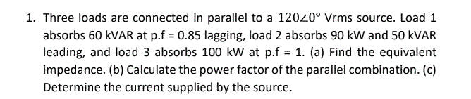 1. Three loads are connected in parallel to a 12020° Vrms source. Load 1
absorbs 60 kVAR at p.f = 0.85 lagging, load 2 absorbs 90 kW and 50 kVAR
leading, and load 3 absorbs 100 kW at p.f = 1. (a) Find the equivalent
impedance. (b) Calculate the power factor of the parallel combination. (c)
Determine the current supplied by the source.